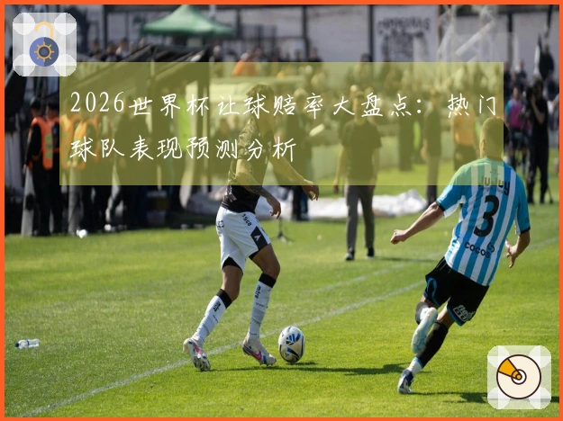 2026世界杯让球赔率大盘点：热门球队表现预测分析